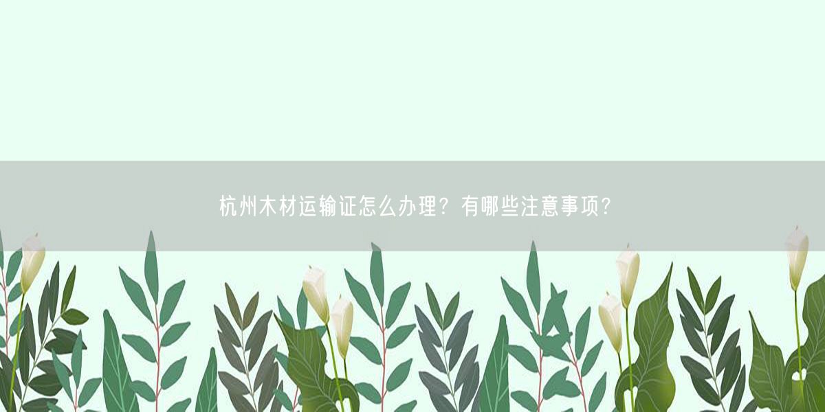 杭州木材运输证怎么办理？有哪些注意事项？