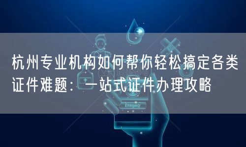杭州专业机构如何帮你轻松搞定各类证件难题：一站式证件办理攻略