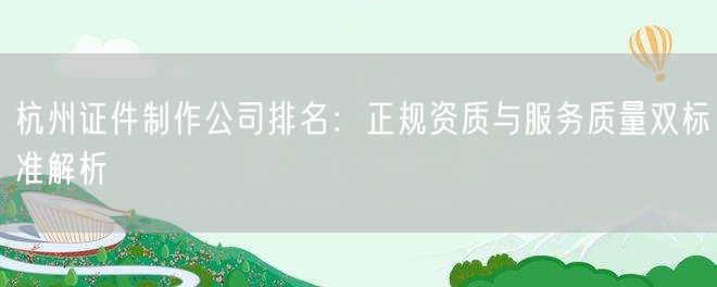 杭州证件制作公司排名：正规资质与服务质量双标准解析